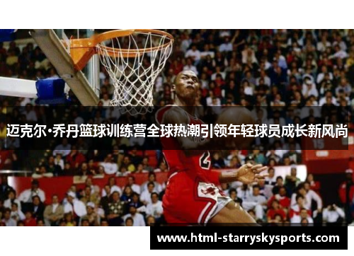 迈克尔·乔丹篮球训练营全球热潮引领年轻球员成长新风尚
