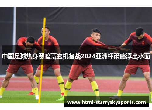 中国足球热身赛暗藏玄机备战2024亚洲杯策略浮出水面
