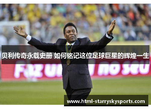 贝利传奇永载史册 如何铭记这位足球巨星的辉煌一生 贝利传奇永载史册 如何铭记这位足球巨星的辉煌一生