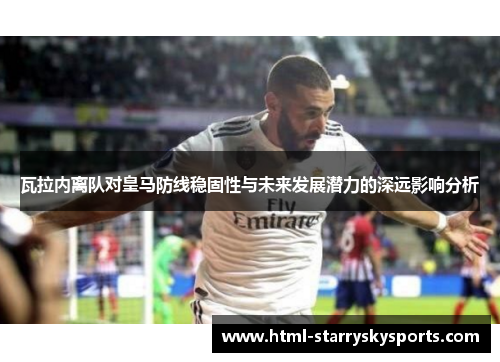 瓦拉内离队对皇马防线稳固性与未来发展潜力的深远影响分析